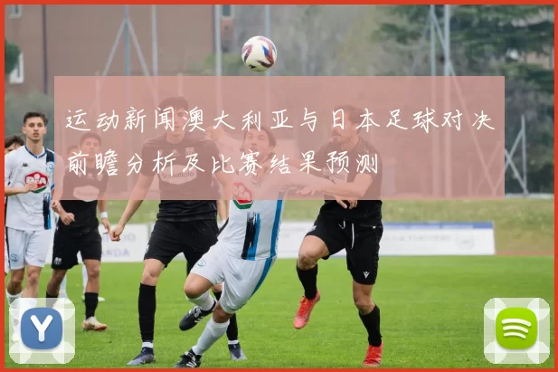 运动新闻澳大利亚与日本足球对决前瞻分析及比赛结果预测