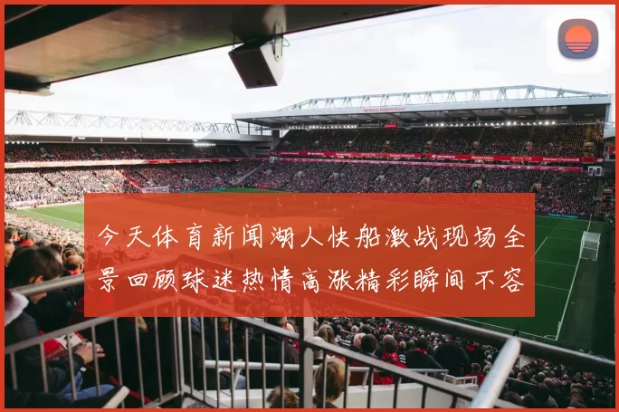 今天体育新闻湖人快船激战现场全景回顾球迷热情高涨精彩瞬间不容错过