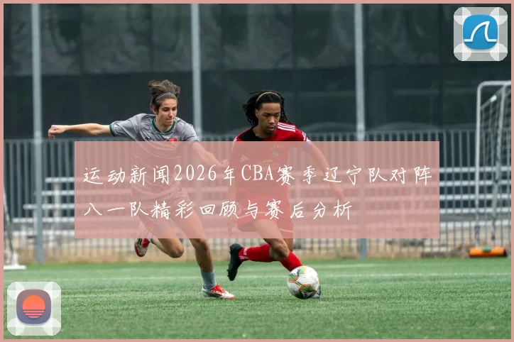 运动新闻2026年CBA赛季辽宁队对阵八一队精彩回顾与赛后分析